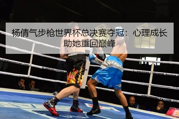 杨倩气步枪世界杯总决赛夺冠：心理成长助她重回巅峰