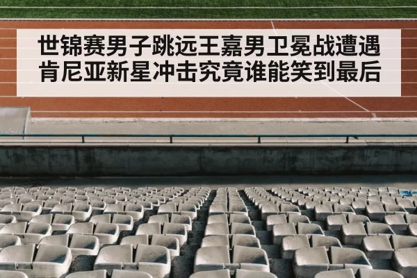世锦赛男子跳远王嘉男卫冕战遭遇肯尼亚新星冲击究竟谁能笑到最后