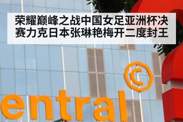 荣耀巅峰之战中国女足亚洲杯决赛力克日本张琳艳梅开二度封王