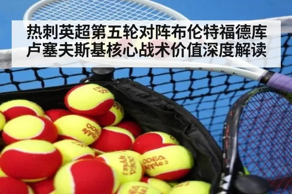 热刺英超第五轮对阵布伦特福德库卢塞夫斯基核心战术价值深度解读